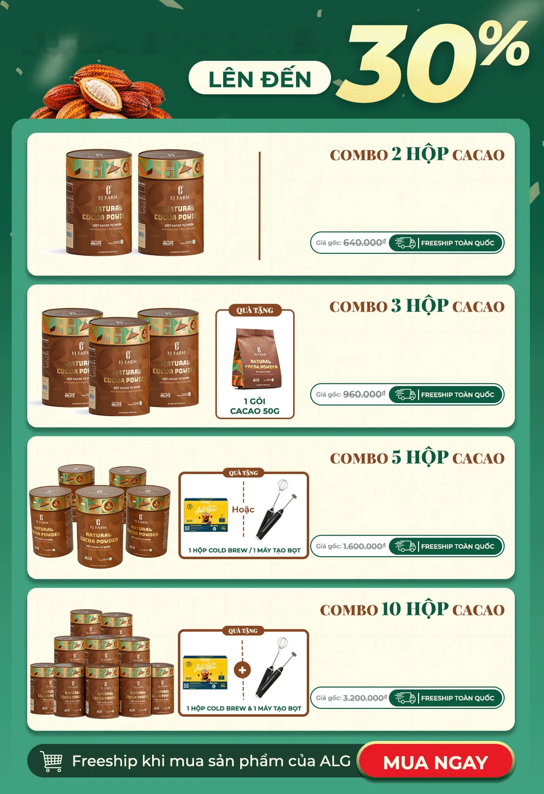 Ưu đãi độc quyền lên đến 30%: Combo 2 hộp cacao 495.000đ (gốc 640.000đ); Combo 3 hộp 730.000đ (gốc 960.000đ) tặng 1 gói cacao 50g; Combo 5 hộp 1.200.000đ (gốc 1.600.000đ) tặng 1 hộp Cold Brew hoặc 1 máy tạo bọt; Combo 10 hộp 2.300.000đ (gốc 3.200.000đ) tặng 1 hộp Cold Brew và 1 máy tạo bọt. Freeship toàn quốc